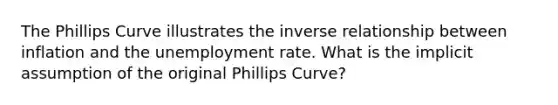 The Phillips Curve illustrates the inverse relationship between inflation and the <a href='https://www.questionai.com/knowledge/kh7PJ5HsOk-unemployment-rate' class='anchor-knowledge'>unemployment rate</a>. What is the implicit assumption of the original Phillips Curve?