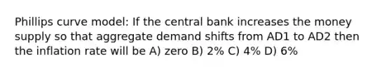 Phillips curve model: If the central bank increases the money supply so that aggregate demand shifts from AD1 to AD2 then the inflation rate will be A) zero B) 2% C) 4% D) 6%