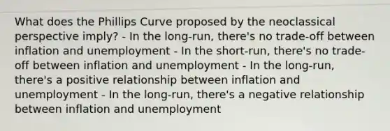 What does the Phillips Curve proposed by the neoclassical perspective imply? - In the long-run, there's no trade-off between inflation and unemployment - In the short-run, there's no trade-off between inflation and unemployment - In the long-run, there's a positive relationship between inflation and unemployment - In the long-run, there's a negative relationship between inflation and unemployment