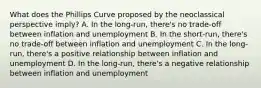 What does the Phillips Curve proposed by the neoclassical perspective imply? A. In the long-run, there's no trade-off between inflation and unemployment B. In the short-run, there's no trade-off between inflation and unemployment C. In the long-run, there's a positive relationship between inflation and unemployment D. In the long-run, there's a negative relationship between inflation and unemployment