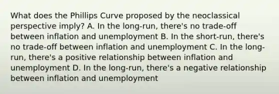 What does the Phillips Curve proposed by the neoclassical perspective imply? A. In the long-run, there's no trade-off between inflation and unemployment B. In the short-run, there's no trade-off between inflation and unemployment C. In the long-run, there's a positive relationship between inflation and unemployment D. In the long-run, there's a negative relationship between inflation and unemployment