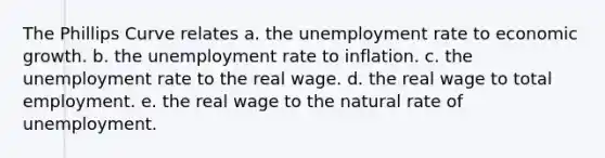 The Phillips Curve relates a. the unemployment rate to economic growth. b. the unemployment rate to inflation. c. the unemployment rate to the real wage. d. the real wage to total employment. e. the real wage to the natural rate of unemployment.