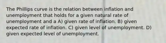 The Phillips curve is the relation between inflation and unemployment that holds for a given natural rate of unemployment and a A) given rate of inflation. B) given expected rate of inflation. C) given level of unemployment. D) given expected level of unemployment.