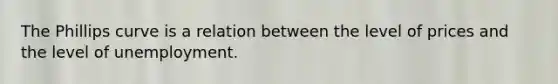 The Phillips curve is a relation between the level of prices and the level of unemployment.