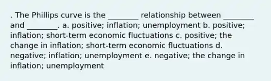 . The Phillips curve is the ________ relationship between ________ and ________. a. positive; inflation; unemployment b. positive; inflation; short-term economic fluctuations c. positive; the change in inflation; short-term economic fluctuations d. negative; inflation; unemployment e. negative; the change in inflation; unemployment