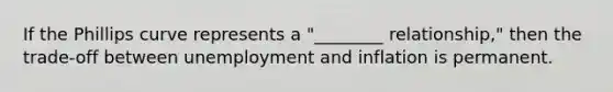 If the Phillips curve represents a "________ relationship," then the trade-off between unemployment and inflation is permanent.