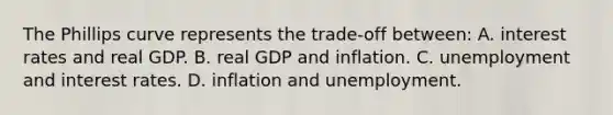 The Phillips curve represents the​ trade-off between: A. interest rates and real GDP. B. real GDP and inflation. C. unemployment and interest rates. D. inflation and unemployment.