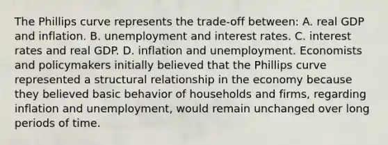 The Phillips curve represents the​ trade-off between: A. real GDP and inflation. B. unemployment and interest rates. C. interest rates and real GDP. D. inflation and unemployment. Economists and policymakers initially believed that the Phillips curve represented a structural relationship in the economy because they believed basic behavior of households and​ firms, regarding inflation and​ unemployment, would remain unchanged over long periods of time.