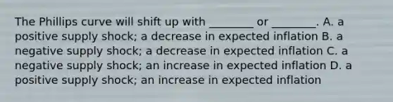 The Phillips curve will shift up with​ ________ or​ ________. A. a positive supply​ shock; a decrease in expected inflation B. a negative supply​ shock; a decrease in expected inflation C. a negative supply​ shock; an increase in expected inflation D. a positive supply​ shock; an increase in expected inflation