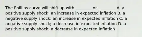 The Phillips curve will shift up with​ ________ or​ ________. A. a positive supply​ shock; an increase in expected inflation B. a negative supply​ shock; an increase in expected inflation C. a negative supply​ shock; a decrease in expected inflation D. a positive supply​ shock; a decrease in expected inflation