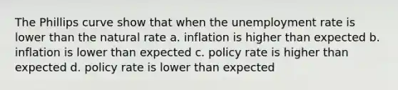 The Phillips curve show that when the unemployment rate is lower than the natural rate a. inflation is higher than expected b. inflation is lower than expected c. policy rate is higher than expected d. policy rate is lower than expected