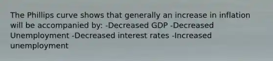 The Phillips curve shows that generally an increase in inflation will be accompanied by: -Decreased GDP -Decreased Unemployment -Decreased interest rates -Increased unemployment