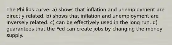 The Phillips curve: a) shows that inflation and unemployment are directly related. b) shows that inflation and unemployment are inversely related. c) can be effectively used in the long run. d) guarantees that the Fed can create jobs by changing the money supply.