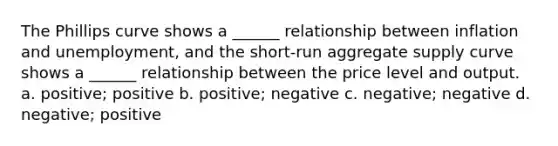 The Phillips curve shows a ______ relationship between inflation and unemployment, and the short-run aggregate supply curve shows a ______ relationship between the price level and output. a. positive; positive b. positive; negative c. negative; negative d. negative; positive