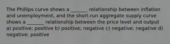 The Phillips curve shows a _______ relationship between inflation and unemployment, and the short-run aggregate supply curve shows a _______ relationship between the price level and output a) positive; positive b) positive; negative c) negative; negative d) negative; positive