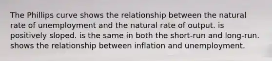 The Phillips curve shows the relationship between the natural rate of unemployment and the natural rate of output. is positively sloped. is the same in both the short-run and long-run. shows the relationship between inflation and unemployment.