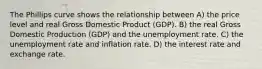 The Phillips curve shows the relationship between A) the price level and real Gross Domestic Product (GDP). B) the real Gross Domestic Production (GDP) and the unemployment rate. C) the unemployment rate and inflation rate. D) the interest rate and exchange rate.