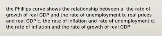 the Phillips curve shows the relationship between a. the rate of growth of real GDP and the rate of unemployment b. real prices and real GDP c. the rate of inflation and rate of unemployment d. the rate of inflation and the rate of growth of real GDP