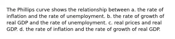 The Phillips curve shows the relationship between a. the rate of inflation and the rate of unemployment. b. the rate of growth of real GDP and the rate of unemployment. c. real prices and real GDP. d. the rate of inflation and the rate of growth of real GDP.