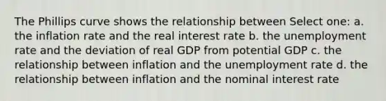 The Phillips curve shows the relationship between Select one: a. the inflation rate and the real interest rate b. the unemployment rate and the deviation of real GDP from potential GDP c. the relationship between inflation and the unemployment rate d. the relationship between inflation and the nominal interest rate