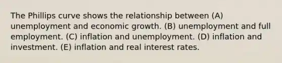 The Phillips curve shows the relationship between (A) unemployment and economic growth. (B) unemployment and full employment. (C) inflation and unemployment. (D) inflation and investment. (E) inflation and real interest rates.