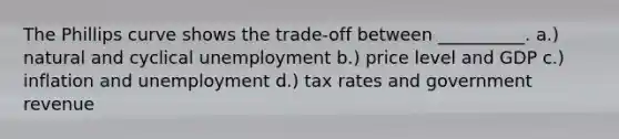 The Phillips curve shows the trade-off between __________. a.) natural and cyclical unemployment b.) price level and GDP c.) inflation and unemployment d.) tax rates and government revenue