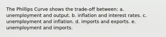 The Phillips Curve shows the trade-off between: a. unemployment and output. b. inflation and interest rates. c. unemployment and inflation. d. imports and exports. e. unemployment and imports.