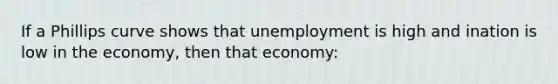 If a Phillips curve shows that unemployment is high and ination is low in the economy, then that economy: