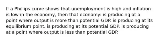 If a Phillips curve shows that unemployment is high and inflation is low in the economy, then that economy: is producing at a point where output is more than potential GDP. is producing at its equilibrium point. is producing at its potential GDP. is producing at a point where output is less than potential GDP.