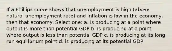 If a Phillips curve shows that unemployment is high (above natural unemployment rate) and inflation is low in the economy, then that economy: Select one: a. is producing at a point where output is more than potential GDP b. is producing at a point where output is less than potential GDP c. is producing at its long run equilibrium point d. is producing at its potential GDP