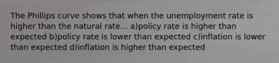 The Phillips curve shows that when the unemployment rate is higher than the natural rate... a)policy rate is higher than expected b)policy rate is lower than expected c)inflation is lower than expected d)inflation is higher than expected