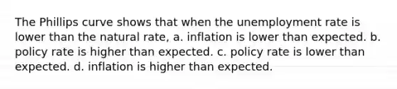 The Phillips curve shows that when the unemployment rate is lower than the natural​ rate, a. inflation is lower than expected. b. policy rate is higher than expected. c. policy rate is lower than expected. d. inflation is higher than expected.