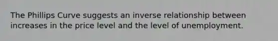 The Phillips Curve suggests an inverse relationship between increases in the price level and the level of unemployment.