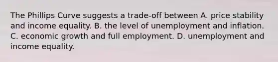 The Phillips Curve suggests a trade-off between A. price stability and income equality. B. the level of unemployment and inflation. C. economic growth and full employment. D. unemployment and income equality.