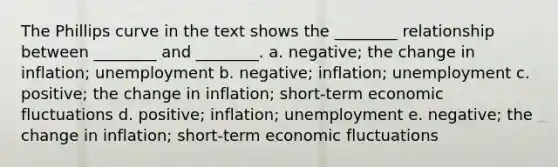 The Phillips curve in the text shows the ________ relationship between ________ and ________. a. negative; the change in inflation; unemployment b. negative; inflation; unemployment c. positive; the change in inflation; short-term economic fluctuations d. positive; inflation; unemployment e. negative; the change in inflation; short-term economic fluctuations