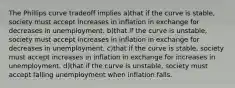 The Phillips curve tradeoff implies a)that if the curve is stable, society must accept increases in inflation in exchange for decreases in unemployment. b)that if the curve is unstable, society must accept increases in inflation in exchange for decreases in unemployment. c)that if the curve is stable, society must accept increases in inflation in exchange for increases in unemployment. d)that if the curve is unstable, society must accept falling unemployment when inflation falls.