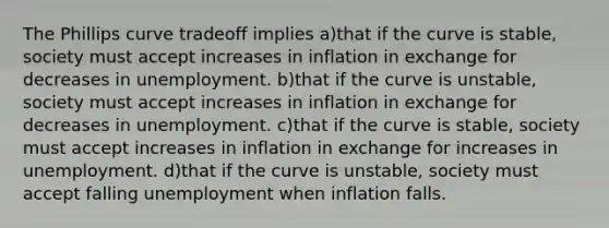 The Phillips curve tradeoff implies a)that if the curve is stable, society must accept increases in inflation in exchange for decreases in unemployment. b)that if the curve is unstable, society must accept increases in inflation in exchange for decreases in unemployment. c)that if the curve is stable, society must accept increases in inflation in exchange for increases in unemployment. d)that if the curve is unstable, society must accept falling unemployment when inflation falls.