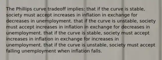 The Phillips curve tradeoff implies: that if the curve is stable, society must accept increases in inflation in exchange for decreases in unemployment. that if the curve is unstable, society must accept increases in inflation in exchange for decreases in unemployment. that if the curve is stable, society must accept increases in inflation in exchange for increases in unemployment. that if the curve is unstable, society must accept falling unemployment when inflation falls.