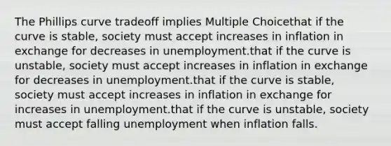 The Phillips curve tradeoff implies Multiple Choicethat if the curve is stable, society must accept increases in inflation in exchange for decreases in unemployment.that if the curve is unstable, society must accept increases in inflation in exchange for decreases in unemployment.that if the curve is stable, society must accept increases in inflation in exchange for increases in unemployment.that if the curve is unstable, society must accept falling unemployment when inflation falls.