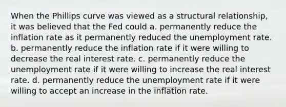 When the Phillips curve was viewed as a structural relationship, it was believed that the Fed could a. permanently reduce the inflation rate as it permanently reduced the unemployment rate. b. permanently reduce the inflation rate if it were willing to decrease the real interest rate. c. permanently reduce the unemployment rate if it were willing to increase the real interest rate. d. permanently reduce the unemployment rate if it were willing to accept an increase in the inflation rate.