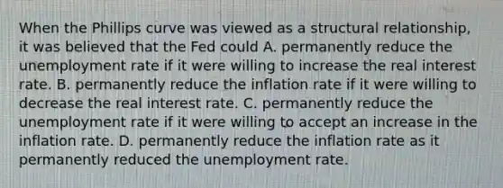 When the Phillips curve was viewed as a structural​ relationship, it was believed that the Fed could A. permanently reduce the unemployment rate if it were willing to increase the real interest rate. B. permanently reduce the inflation rate if it were willing to decrease the real interest rate. C. permanently reduce the unemployment rate if it were willing to accept an increase in the inflation rate. D. permanently reduce the inflation rate as it permanently reduced the unemployment rate.