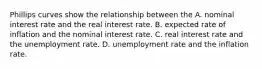 Phillips curves show the relationship between the A. nominal interest rate and the real interest rate. B. expected rate of inflation and the nominal interest rate. C. real interest rate and the unemployment rate. D. unemployment rate and the inflation rate.