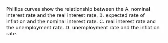 Phillips curves show the relationship between the A. nominal interest rate and the real interest rate. B. expected rate of inflation and the nominal interest rate. C. real interest rate and the unemployment rate. D. unemployment rate and the inflation rate.