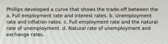 Phillips developed a curve that shows the trade-off between the a. Full employment rate and interest rates. b. Unemployment rate and inflation rates. c. Full employment rate and the natural rate of unemployment. d. Natural rate of unemployment and exchange rates.