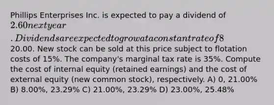 Phillips Enterprises Inc. is expected to pay a dividend of 2.60 next year. Dividends are expected to grow at a constant rate of 8% per year, and the stock price is currently20.00. New stock can be sold at this price subject to flotation costs of 15%. The company's marginal tax rate is 35%. Compute the cost of internal equity (retained earnings) and the cost of external equity (new common stock), respectively. A) 0, 21.00% B) 8.00%, 23.29% C) 21.00%, 23.29% D) 23.00%, 25.48%