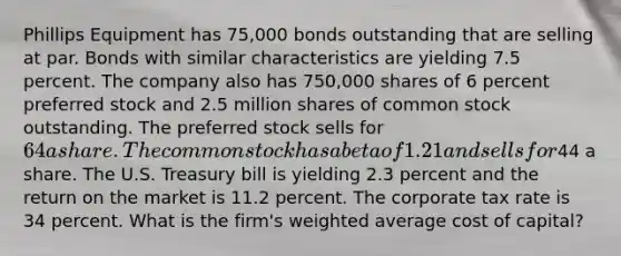 Phillips Equipment has 75,000 bonds outstanding that are selling at par. Bonds with similar characteristics are yielding 7.5 percent. The company also has 750,000 shares of 6 percent preferred stock and 2.5 million shares of common stock outstanding. The preferred stock sells for 64a share. The common stock has a beta of 1.21 and sells for44 a share. The U.S. Treasury bill is yielding 2.3 percent and the return on the market is 11.2 percent. The corporate tax rate is 34 percent. What is the firm's weighted average cost of capital?