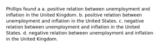 Phillips found a a. positive relation between unemployment and inflation in the United Kingdom. b. positive relation between unemployment and inflation in the United States. c. negative relation between unemployment and inflation in the United States. d. negative relation between unemployment and inflation in the United Kingdom.