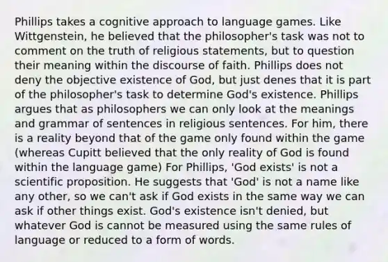 Phillips takes a cognitive approach to language games. Like Wittgenstein, he believed that the philosopher's task was not to comment on the truth of religious statements, but to question their meaning within the discourse of faith. Phillips does not deny the objective existence of God, but just denes that it is part of the philosopher's task to determine God's existence. Phillips argues that as philosophers we can only look at the meanings and grammar of sentences in religious sentences. For him, there is a reality beyond that of the game only found within the game (whereas Cupitt believed that the only reality of God is found within the language game) For Phillips, 'God exists' is not a scientific proposition. He suggests that 'God' is not a name like any other, so we can't ask if God exists in the same way we can ask if other things exist. God's existence isn't denied, but whatever God is cannot be measured using the same rules of language or reduced to a form of words.