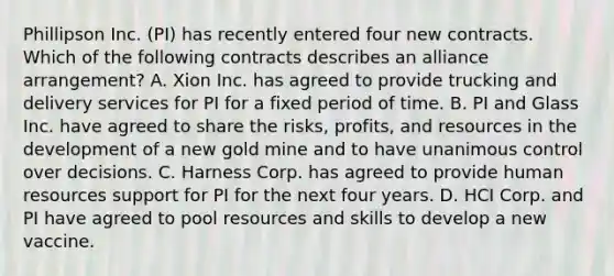 Phillipson Inc. (PI) has recently entered four new contracts. Which of the following contracts describes an alliance arrangement? A. Xion Inc. has agreed to provide trucking and delivery services for PI for a fixed period of time. B. PI and Glass Inc. have agreed to share the risks, profits, and resources in the development of a new gold mine and to have unanimous control over decisions. C. Harness Corp. has agreed to provide human resources support for PI for the next four years. D. HCI Corp. and PI have agreed to pool resources and skills to develop a new vaccine.