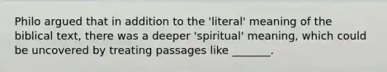 Philo argued that in addition to the 'literal' meaning of the biblical text, there was a deeper 'spiritual' meaning, which could be uncovered by treating passages like _______.